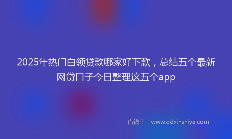 2025年热门白领贷款哪家好下款，总结五个最新网贷口子今日整理这五个app