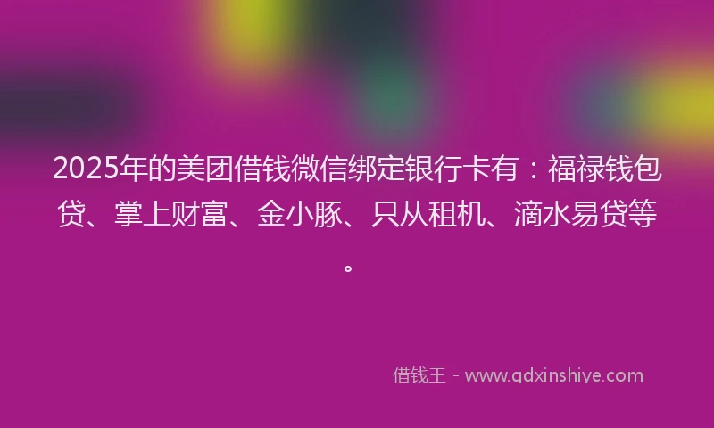 2025年的美团借钱微信绑定银行卡有：福禄钱包贷、掌上财富、金小豚、只从租机、滴水易贷等。
