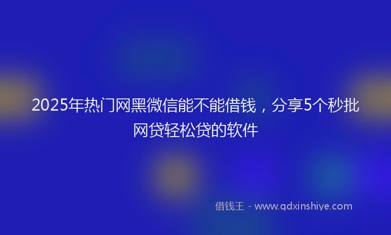 2025年热门网黑微信能不能借钱，分享5个秒批网贷轻松贷的软件