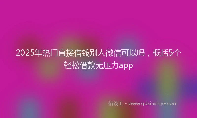 2025年热门直接借钱别人微信可以吗，概括5个轻松借款无压力app