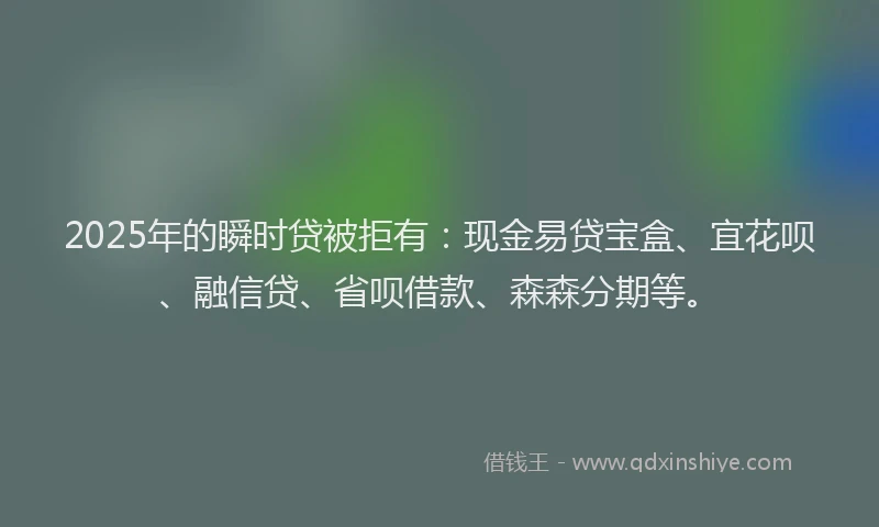 2025年的瞬时贷被拒有：现金易贷宝盒、宜花呗、融信贷、省呗借款、森森分期等。