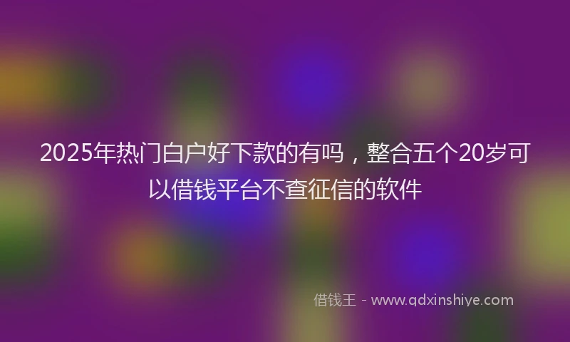2025年热门白户好下款的有吗，整合五个20岁可以借钱平台不查征信的软件