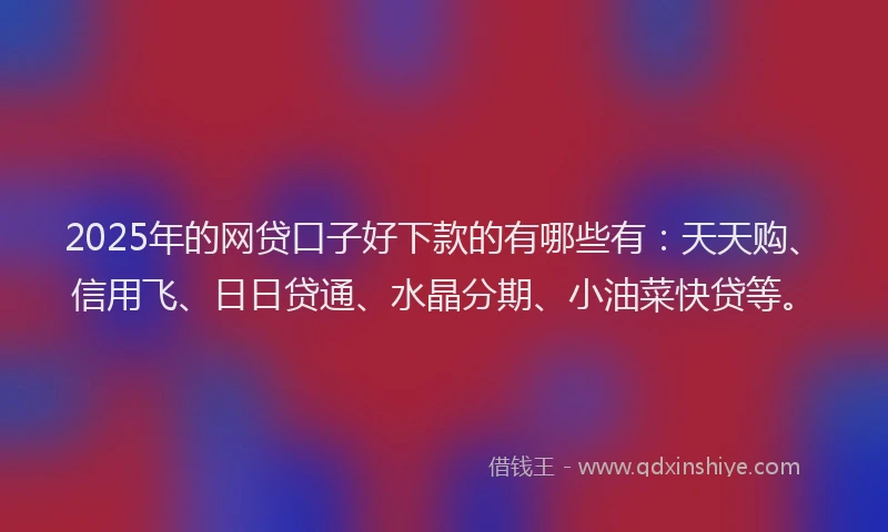 2025年的网贷口子好下款的有哪些有：天天购、信用飞、日日贷通、水晶分期、小油菜快贷等。