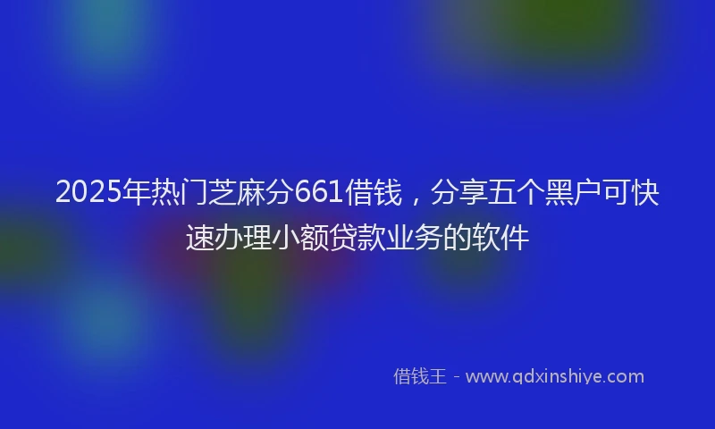 2025年热门芝麻分661借钱，分享五个黑户可快速办理小额贷款业务的软件