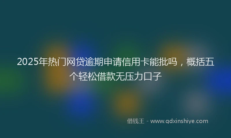 2025年热门网贷逾期申请信用卡能批吗，概括五个轻松借款无压力口子