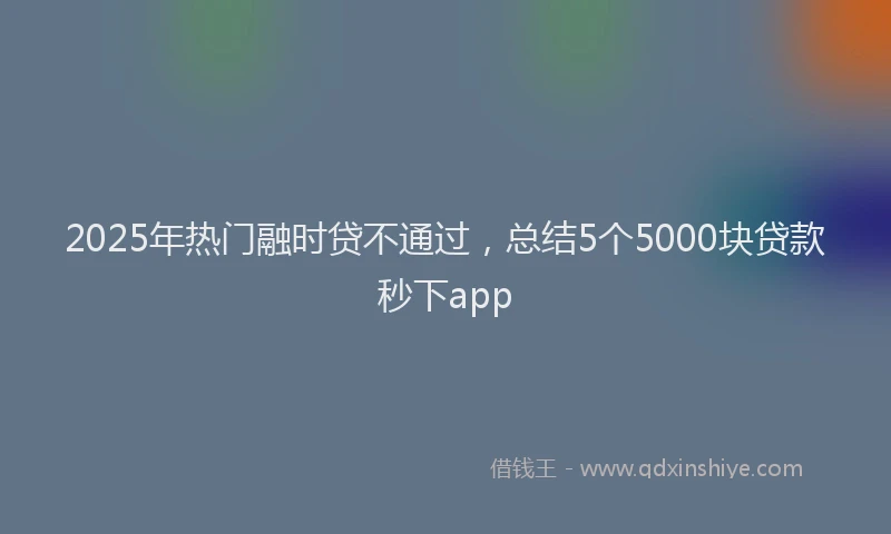 2025年热门融时贷不通过，总结5个5000块贷款秒下app