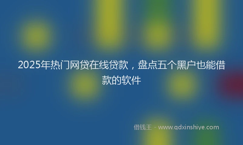 2025年热门网贷在线贷款，盘点五个黑户也能借款的软件
