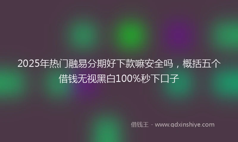 2025年热门融易分期好下款嘛安全吗，概括五个借钱无视黑白100%秒下口子