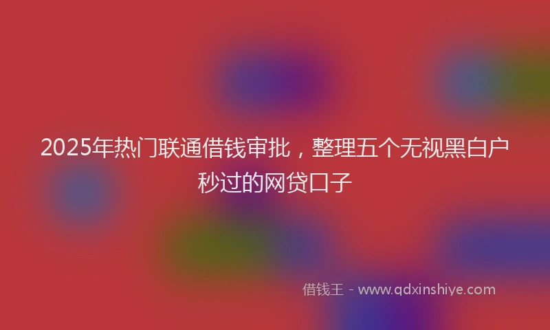 2025年热门联通借钱审批，整理五个无视黑白户秒过的网贷口子