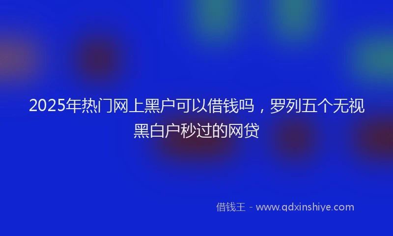 2025年热门网上黑户可以借钱吗，罗列五个无视黑白户秒过的网贷