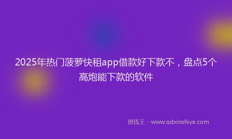 2025年热门菠萝快租app借款好下款不，盘点5个高炮能下款的软件