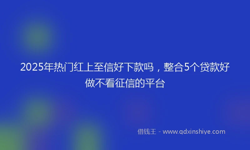 2025年热门红上至信好下款吗，整合5个贷款好做不看征信的平台