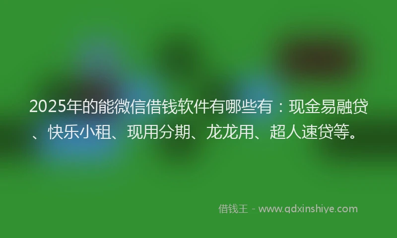 2025年的能微信借钱软件有哪些有：现金易融贷、快乐小租、现用分期、龙龙用、超人速贷等。
