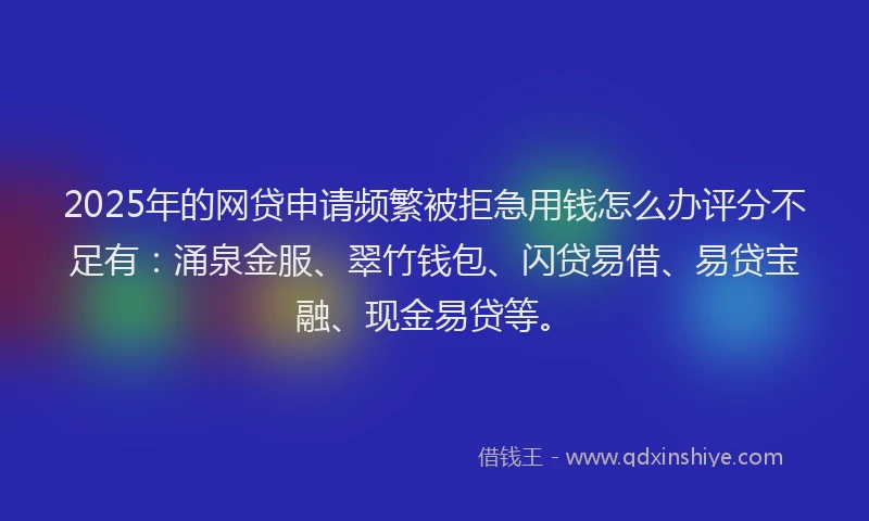 2025年的网贷申请频繁被拒急用钱怎么办评分不足有：涌泉金服、翠竹钱包、闪贷易借、易贷宝融、现金易贷等。