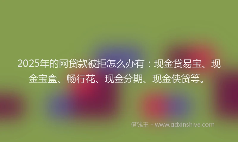 2025年的网贷款被拒怎么办有：现金贷易宝、现金宝盒、畅行花、现金分期、现金侠贷等。