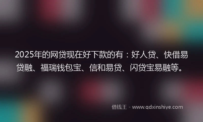 2025年的网贷现在好下款的有：好人贷、快借易贷融、福瑞钱包宝、信和易贷、闪贷宝易融等。