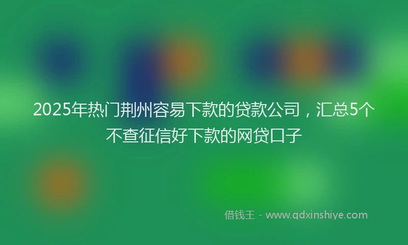 2025年热门荆州容易下款的贷款公司，汇总5个不查征信好下款的网贷口子