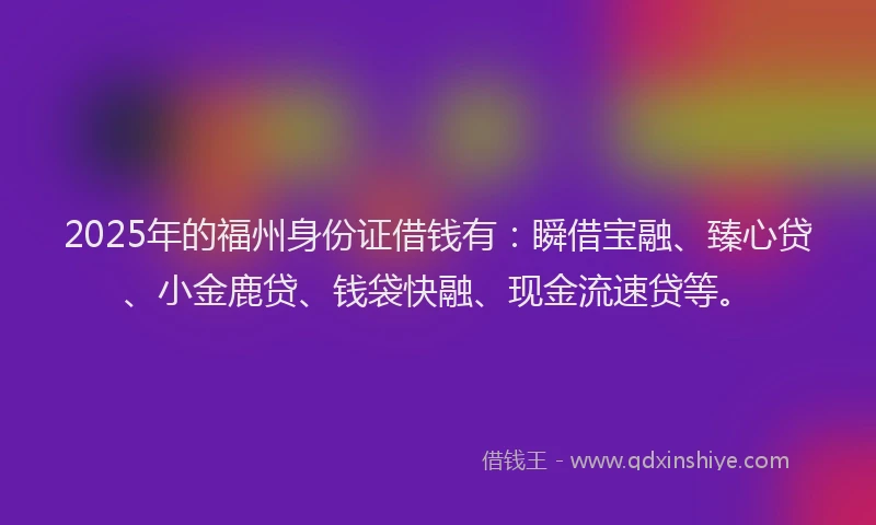 2025年的福州身份证借钱有：瞬借宝融、臻心贷、小金鹿贷、钱袋快融、现金流速贷等。