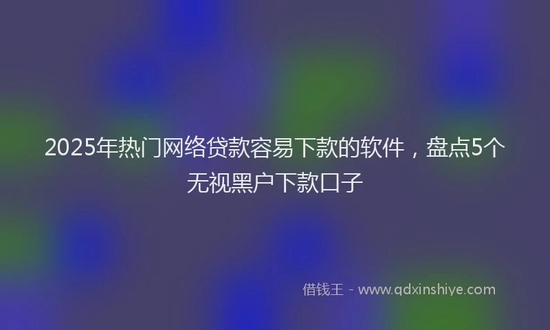 2025年热门网络贷款容易下款的软件，盘点5个无视黑户下款口子