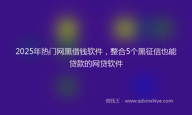 2025年热门网黑借钱软件，整合5个黑征信也能贷款的网贷软件