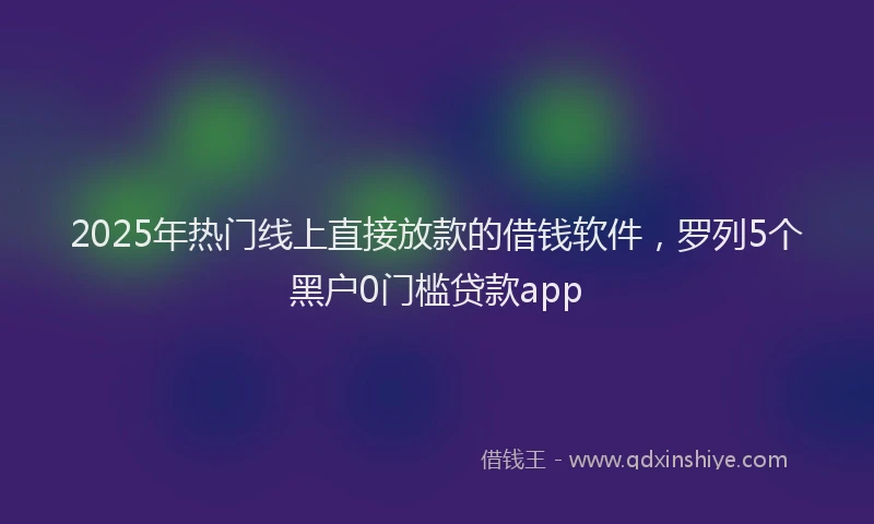 2025年热门线上直接放款的借钱软件，罗列5个黑户0门槛贷款app