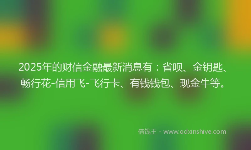 2025年的财信金融最新消息有：省呗、金钥匙、畅行花-信用飞-飞行卡、有钱钱包、现金牛等。
