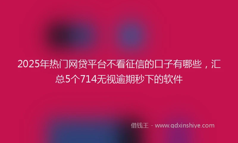 2025年热门网贷平台不看征信的口子有哪些，汇总5个714无视逾期秒下的软件