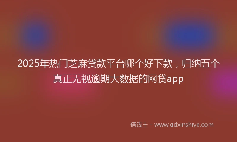 2025年热门芝麻贷款平台哪个好下款，归纳五个真正无视逾期大数据的网贷app