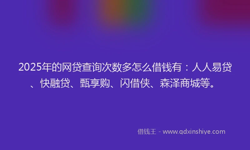 2025年的网贷查询次数多怎么借钱有：人人易贷、快融贷、甄享购、闪借侠、森泽商城等。