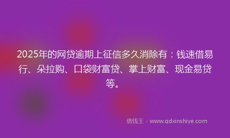 2025年的网贷逾期上征信多久消除有：钱速借易行、朵拉购、口袋财富贷、掌上财富、现金易贷等。
