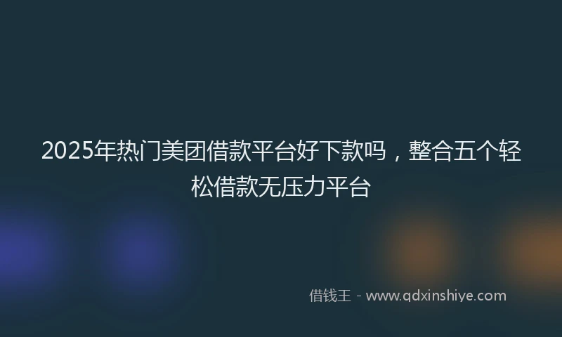 2025年热门美团借款平台好下款吗，整合五个轻松借款无压力平台