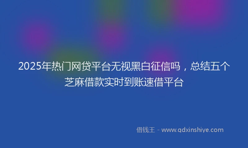 2025年热门网贷平台无视黑白征信吗，总结五个芝麻借款实时到账速借平台