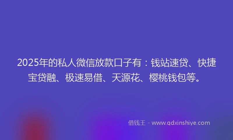 2025年的私人微信放款口子有：钱站速贷、快捷宝贷融、极速易借、天源花、樱桃钱包等。