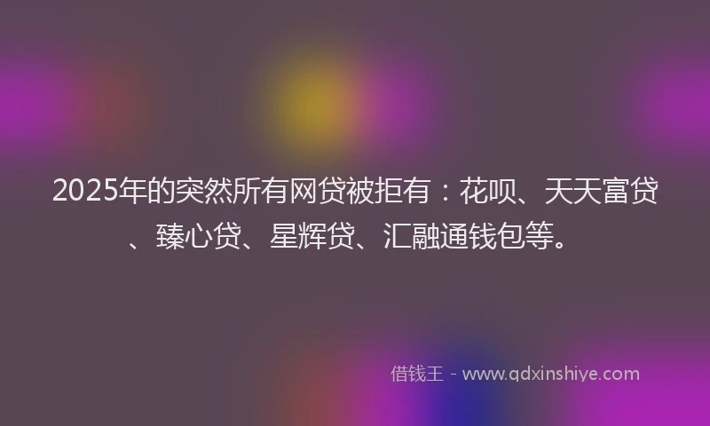 2025年的突然所有网贷被拒有：花呗、天天富贷、臻心贷、星辉贷、汇融通钱包等。