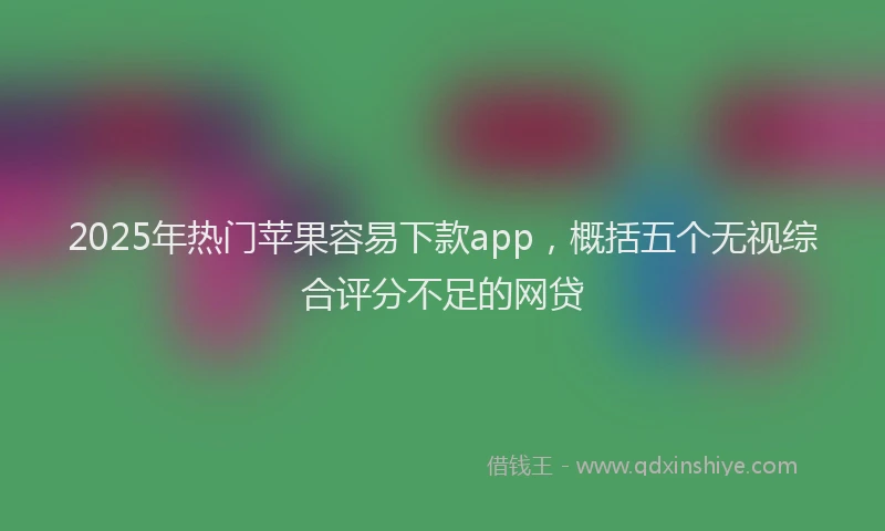 2025年热门苹果容易下款app，概括五个无视综合评分不足的网贷