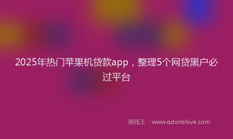2025年热门苹果机贷款app，整理5个网贷黑户必过平台