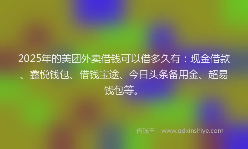 2025年的美团外卖借钱可以借多久有：现金借款、鑫悦钱包、借钱宝途、今日头条备用金、超易钱包等。