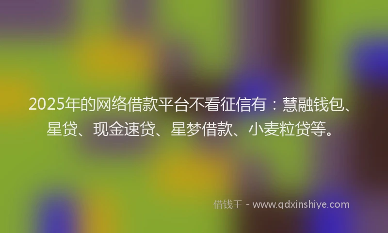 2025年的网络借款平台不看征信有：慧融钱包、星贷、现金速贷、星梦借款、小麦粒贷等。
