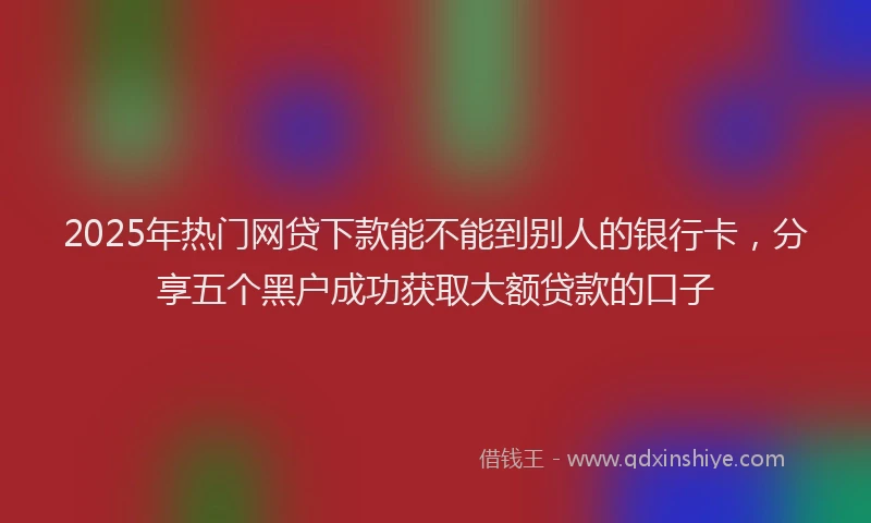 2025年热门网贷下款能不能到别人的银行卡，分享五个黑户成功获取大额贷款的口子