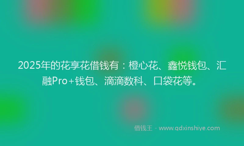 2025年的花享花借钱有：橙心花、鑫悦钱包、汇融Pro+钱包、滴滴数科、口袋花等。