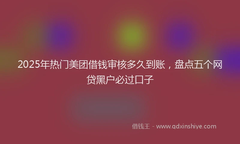 2025年热门美团借钱审核多久到账，盘点五个网贷黑户必过口子