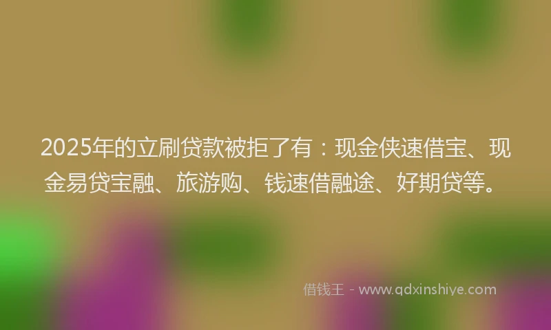 2025年的立刷贷款被拒了有：现金侠速借宝、现金易贷宝融、旅游购、钱速借融途、好期贷等。