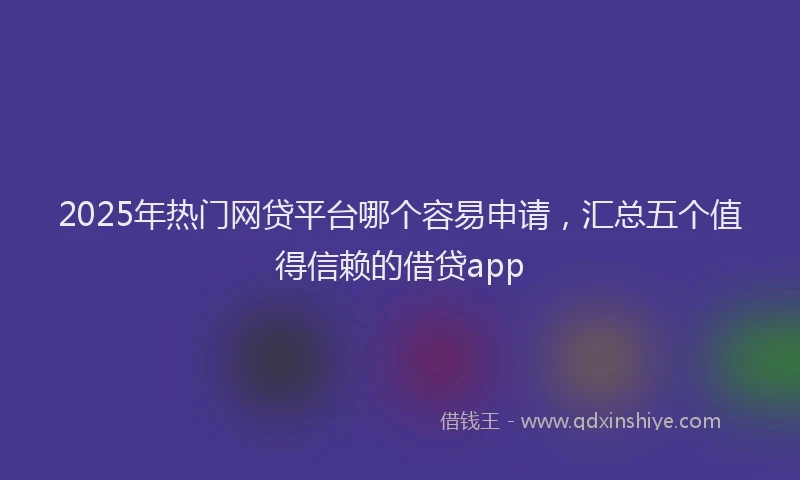 2025年热门网贷平台哪个容易申请，汇总五个值得信赖的借贷app