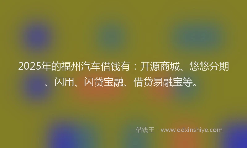 2025年的福州汽车借钱有：开源商城、悠悠分期、闪用、闪贷宝融、借贷易融宝等。