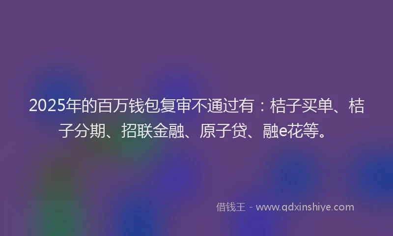 2025年的百万钱包复审不通过有：桔子买单、桔子分期、招联金融、原子贷、融e花等。