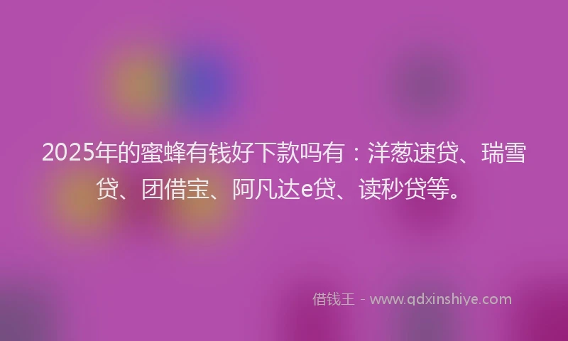 2025年的蜜蜂有钱好下款吗有：洋葱速贷、瑞雪贷、团借宝、阿凡达e贷、读秒贷等。