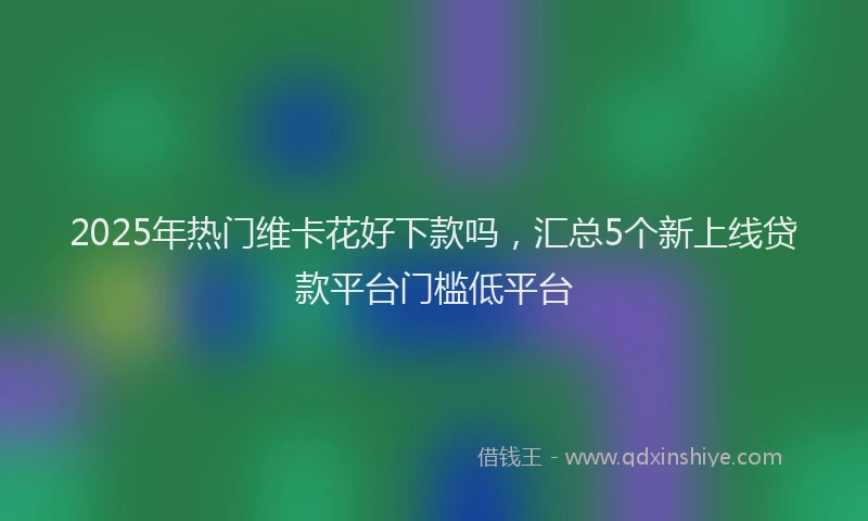 2025年热门维卡花好下款吗，汇总5个新上线贷款平台门槛低平台