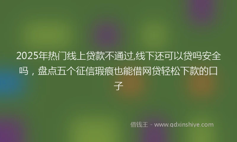 2025年热门线上贷款不通过,线下还可以贷吗安全吗，盘点五个征信瑕疵也能借网贷轻松下款的口子