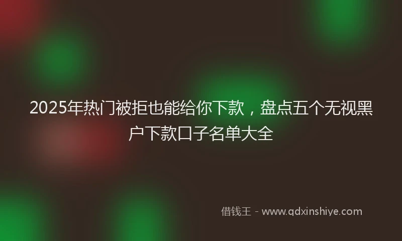 2025年热门被拒也能给你下款，盘点五个无视黑户下款口子名单大全