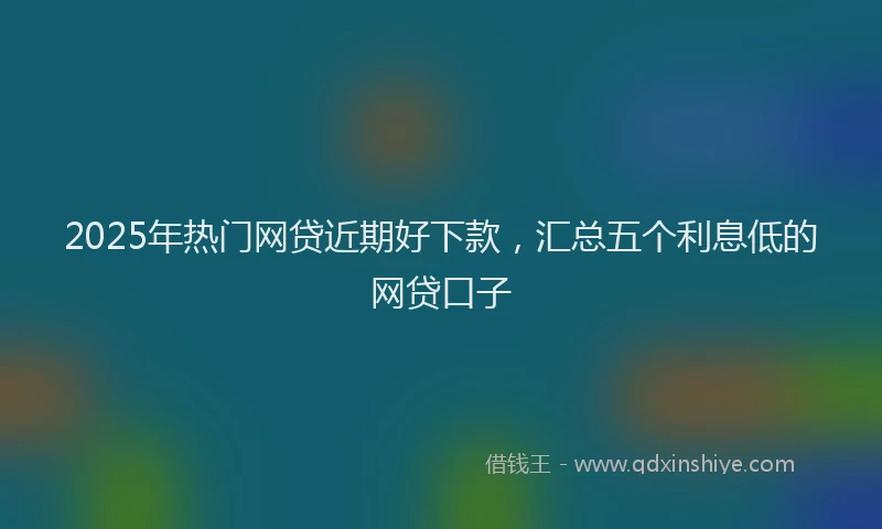 2025年热门网贷近期好下款，汇总五个利息低的网贷口子